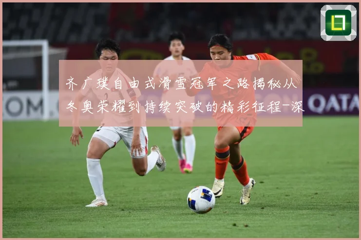 齐广璞自由式滑雪冠军之路揭秘从冬奥荣耀到持续突破的精彩征程-深度解析