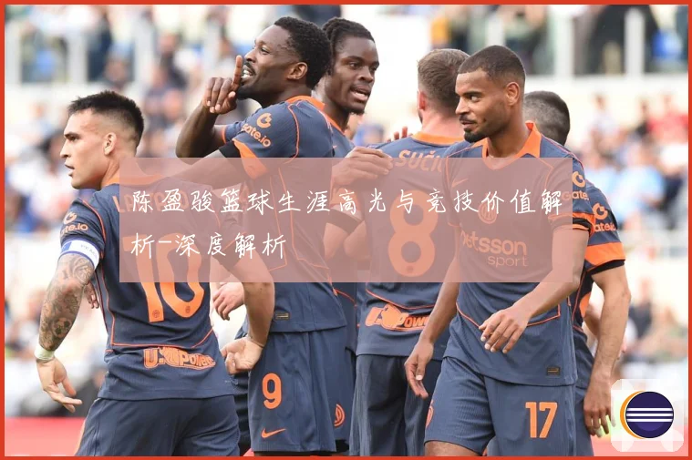陈盈骏篮球生涯高光与竞技价值解析-深度解析