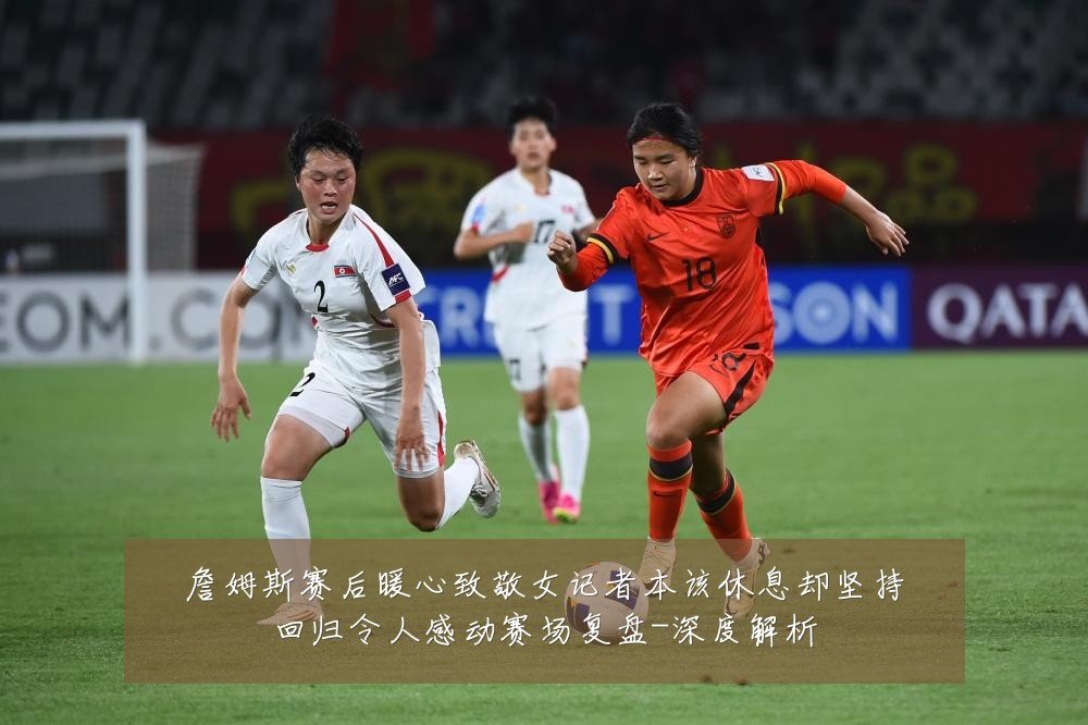 詹姆斯赛后暖心致敬女记者本该休息却坚持回归令人感动赛场复盘-深度解析